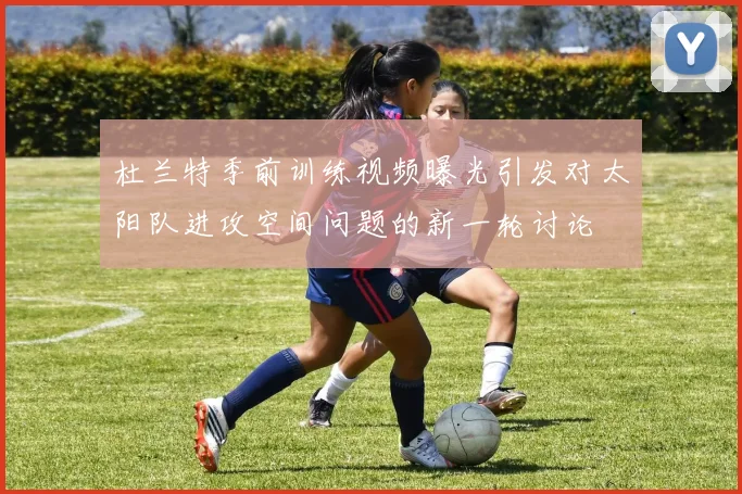 杜兰特季前训练视频曝光引发对太阳队进攻空间问题的新一轮讨论