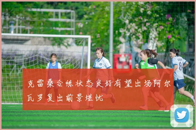 克雷桑合练状态良好有望出场阿尔瓦罗复出前景堪忧