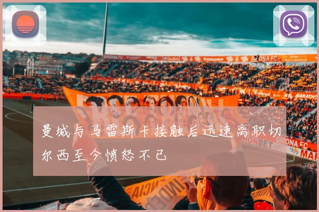 曼城与马雷斯卡接触后迅速离职切尔西至今愤怒不已