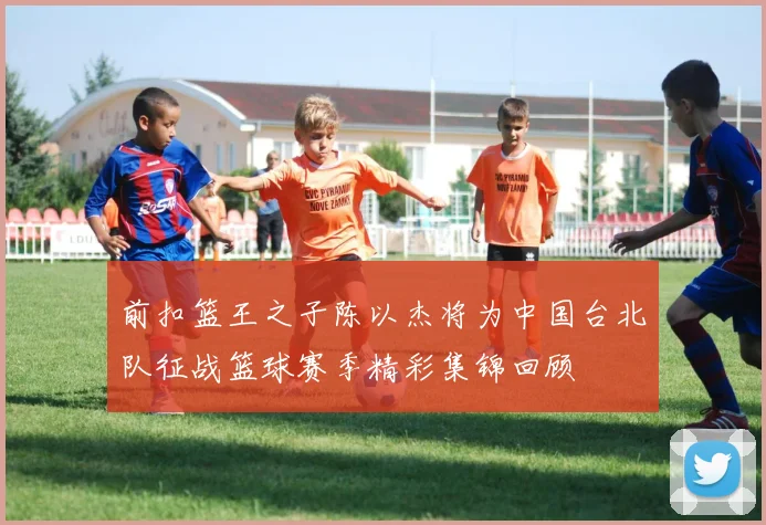 前扣篮王之子陈以杰将为中国台北队征战篮球赛季精彩集锦回顾