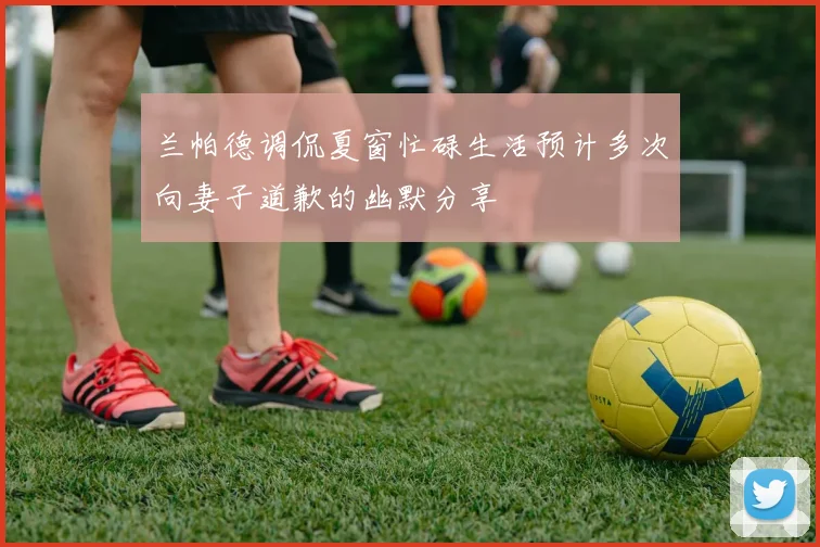 兰帕德调侃夏窗忙碌生活预计多次向妻子道歉的幽默分享