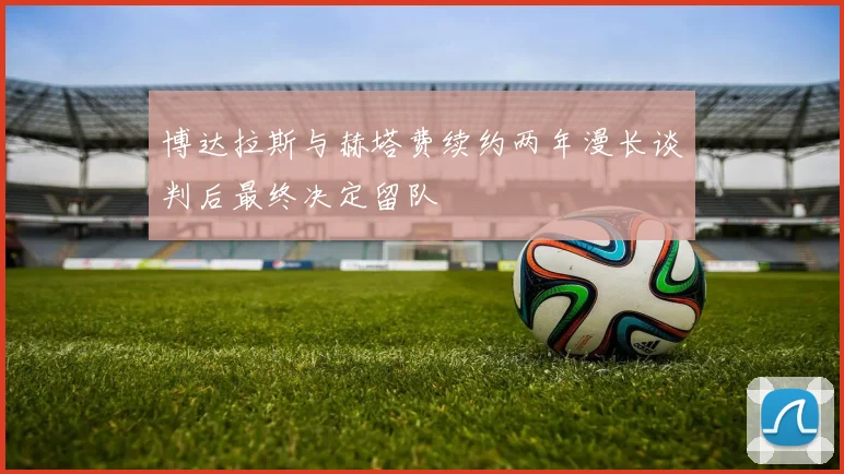 博达拉斯与赫塔费续约两年漫长谈判后最终决定留队