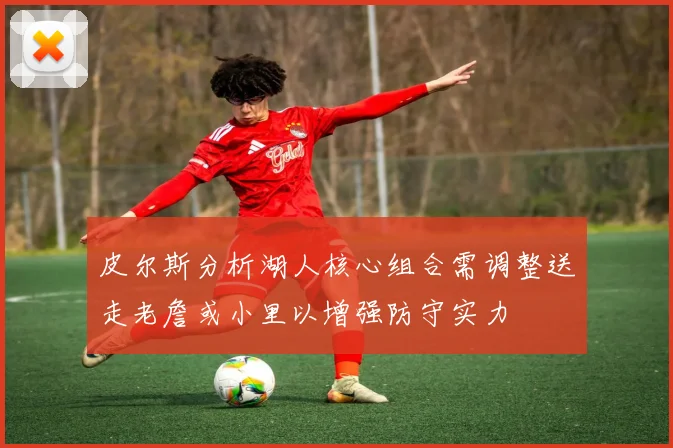 皮尔斯分析湖人核心组合需调整送走老詹或小里以增强防守实力