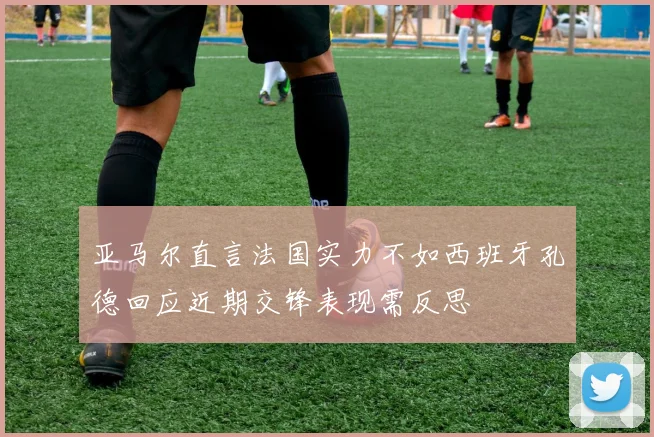 亚马尔直言法国实力不如西班牙孔德回应近期交锋表现需反思
