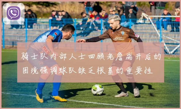 骑士队内部人士回顾老詹离开后的困境强调球队缺乏根基的重要性