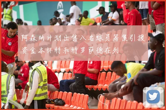 阿森纳计划出售八名球员筹集引援资金本怀特和特罗萨德在列