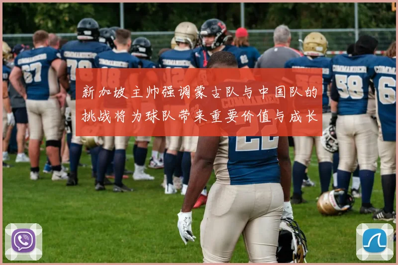新加坡主帅强调蒙古队与中国队的挑战将为球队带来重要价值与成长机会