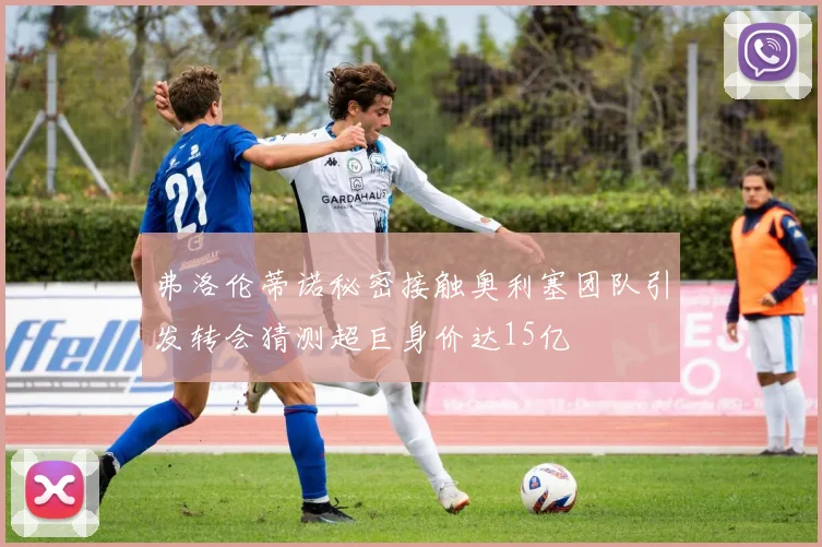 弗洛伦蒂诺秘密接触奥利塞团队引发转会猜测超巨身价达15亿