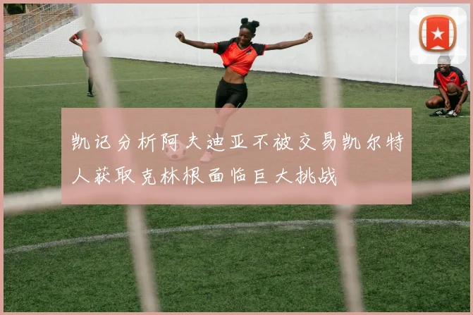 凯记分析阿夫迪亚不被交易凯尔特人获取克林根面临巨大挑战