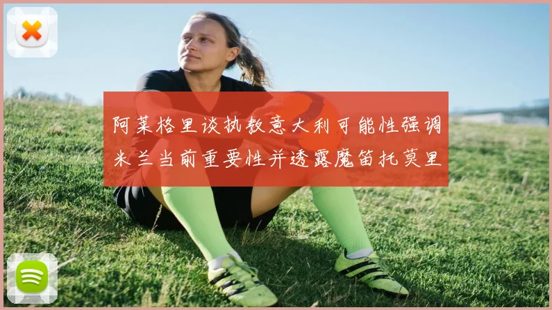 阿莱格里谈执教意大利可能性强调米兰当前重要性并透露魔笛托莫里缺阵消息