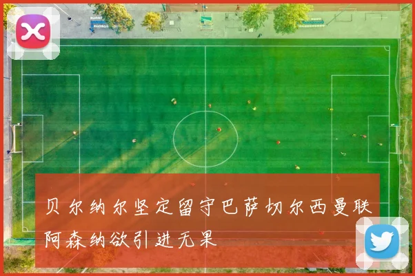 贝尔纳尔坚定留守巴萨切尔西曼联阿森纳欲引进无果