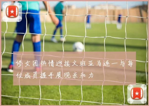 修女团热情迎接文班亚马逐一与每位成员握手展现亲和力