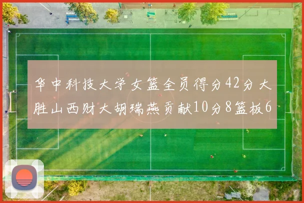 华中科技大学女篮全员得分42分大胜山西财大胡瑞燕贡献10分8篮板6助攻表现出色