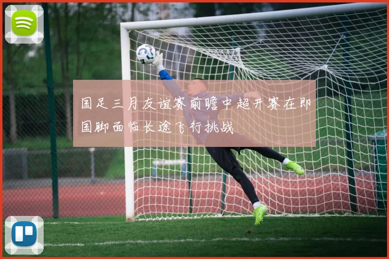 国足三月友谊赛前瞻中超开赛在即国脚面临长途飞行挑战