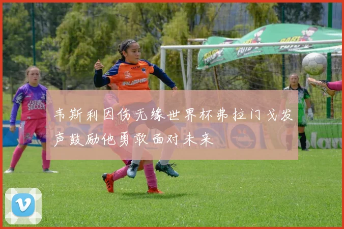 韦斯利因伤无缘世界杯弗拉门戈发声鼓励他勇敢面对未来