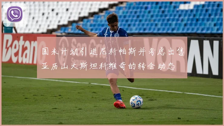 国米计划引进尼科帕斯并考虑出售亚历山大斯坦科维奇的转会动态