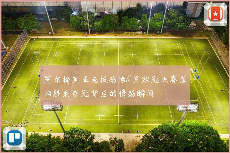 阿尔梅里亚老板感慨C罗欧冠决赛落泪胜利夺冠背后的情感瞬间