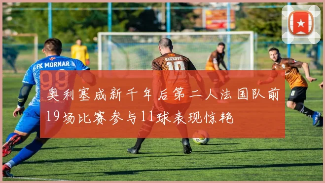 奥利塞成新千年后第二人法国队前19场比赛参与11球表现惊艳