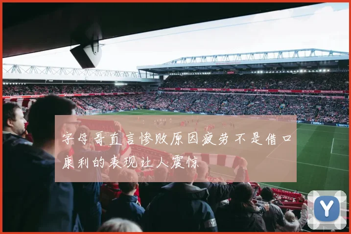 字母哥直言惨败原因疲劳不是借口康利的表现让人震惊