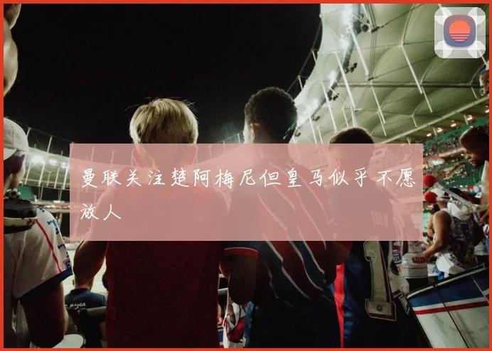 曼联关注楚阿梅尼但皇马似乎不愿放人
