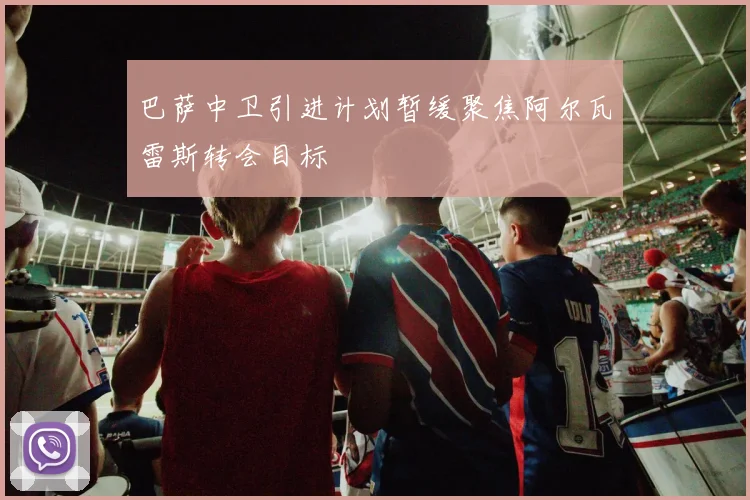 巴萨中卫引进计划暂缓聚焦阿尔瓦雷斯转会目标