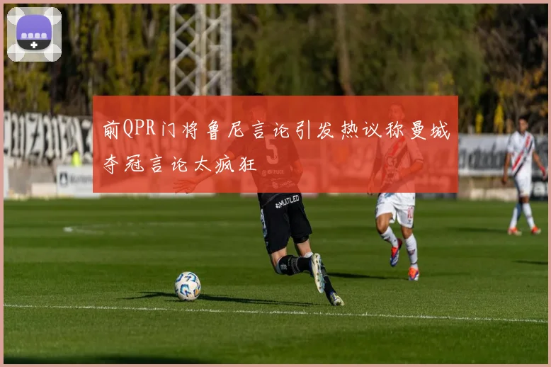 前QPR门将鲁尼言论引发热议称曼城夺冠言论太疯狂