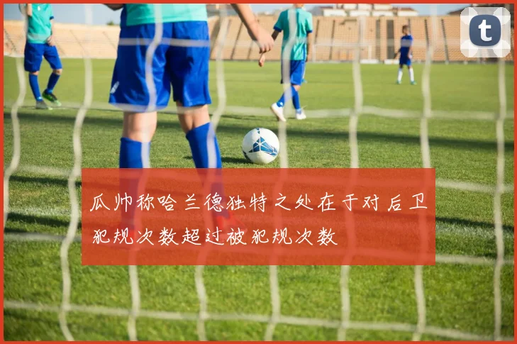 瓜帅称哈兰德独特之处在于对后卫犯规次数超过被犯规次数