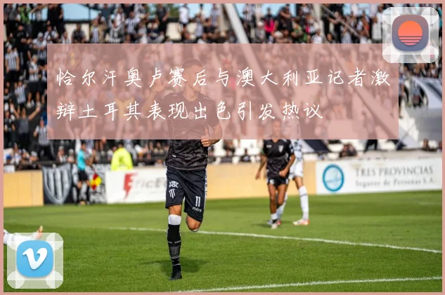 恰尔汗奥卢赛后与澳大利亚记者激辩土耳其表现出色引发热议