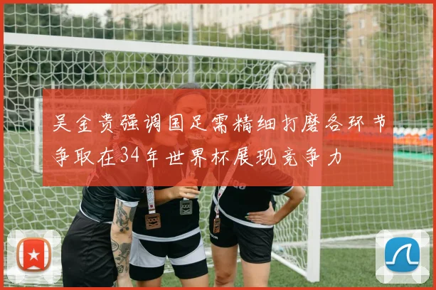吴金贵强调国足需精细打磨各环节争取在34年世界杯展现竞争力