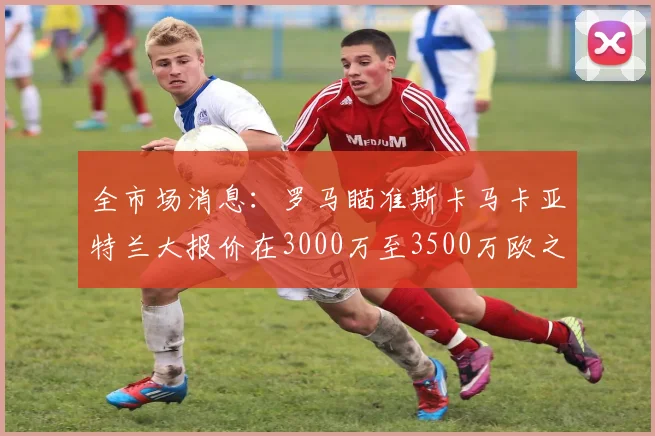 全市场消息：罗马瞄准斯卡马卡亚特兰大报价在3000万至3500万欧之间